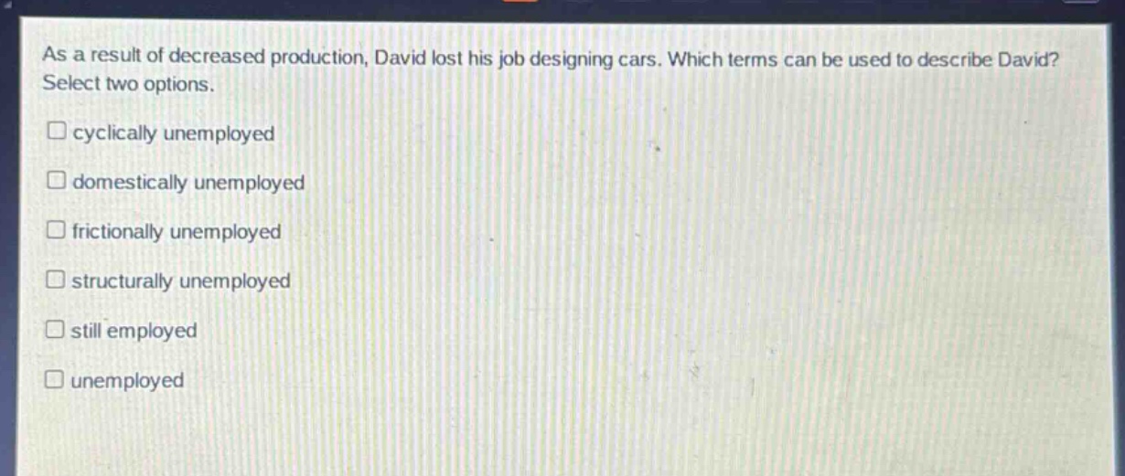 as a result of decreased production, david lost his job designing cars. which terms can be used to describe david? select two options. \n□ cyclically unemployed\n□ domestically unemployed\n□ frictionally unemployed\n□ structurally unemployed\n□ still employed\n□ unemployed