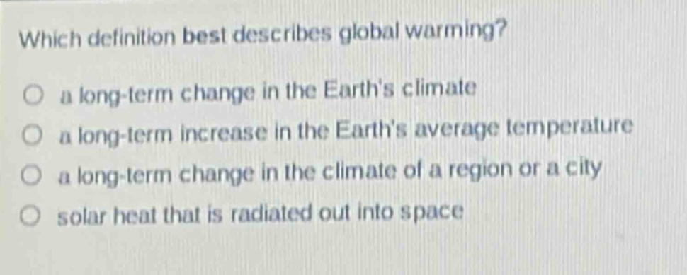 which definition best describes global warming? a long - term change in the earths climate a long - term increase in the earths average temperature a long - term change in the climate of a region or a city solar heat that is radiated out into space
