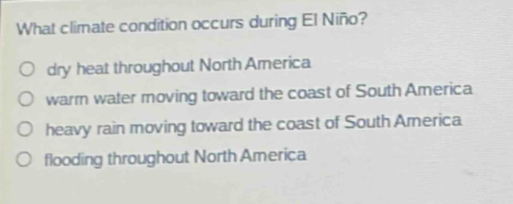what climate condition occurs during el niño?\n dry heat throughout north america\n warm water moving toward the coast of south america\n heavy rain moving toward the coast of south america\n flooding throughout north america