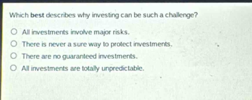 which best describes why investing can be such a challenge? o all investments involve major risks. o there is never a sure way to protect investments. o there are no guaranteed investments. o all investments are totally unpredictable.