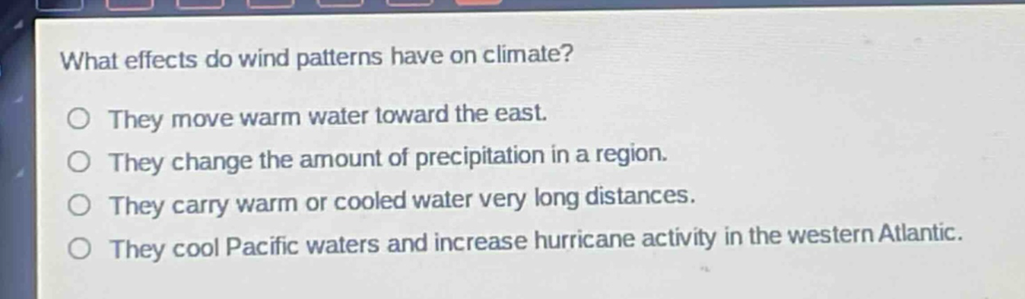 what effects do wind patterns have on climate?\no they move warm water toward the east.\no they change the amount of precipitation in a region.\no they carry warm or cooled water very long distances.\no they cool pacific waters and increase hurricane activity in the western atlantic.