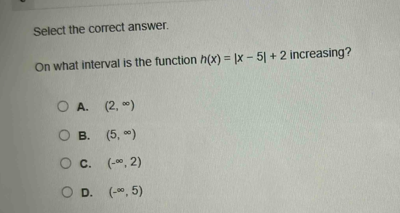 select the correct answer. on what interval is the function h(x) = |x - 5| + 2 increasing? a. (2, ∞) b. (5, ∞) c. (-∞, 2) d. (-∞, 5)