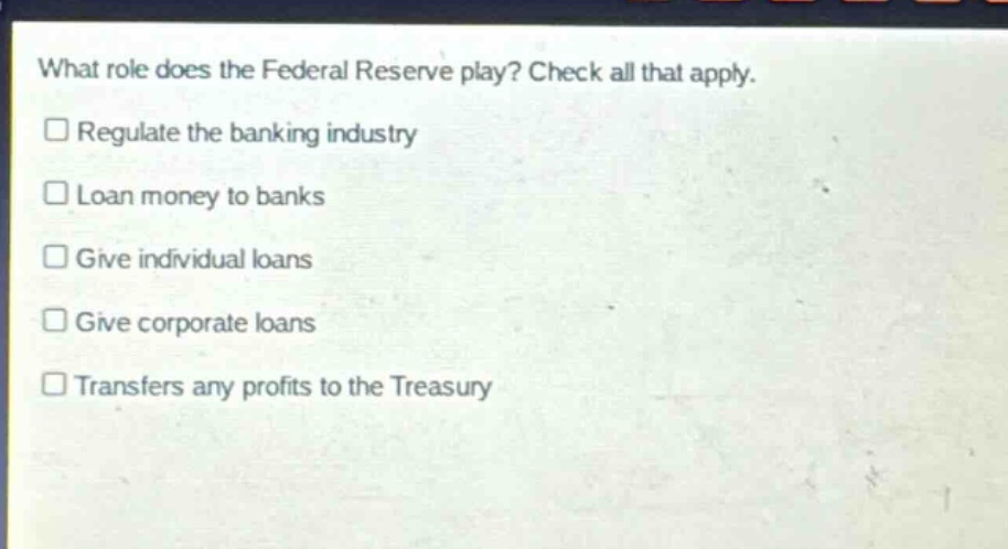 what role does the federal reserve play? check all that apply. regulate the banking industry loan money to banks give individual loans give corporate loans transfers any profits to the treasury