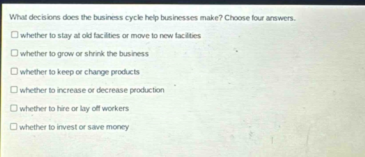 what decisions does the business cycle help businesses make? choose four answers. whether to stay at old facilities or move to new facilities whether to grow or shrink the business whether to keep or change products whether to increase or decrease production whether to hire or lay off workers whether to invest or save money