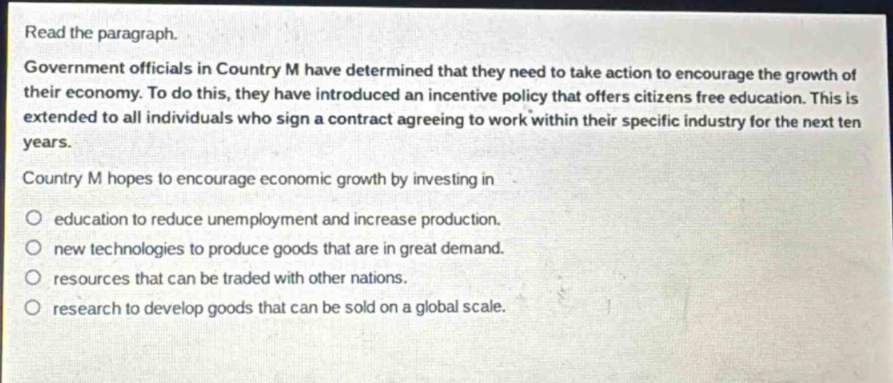 read the paragraph. government officials in country m have determined that they need to take action to encourage the growth of their economy. to do this, they have introduced an incentive policy that offers citizens free education. this is extended to all individuals who sign a contract agreeing to work within their specific industry for the next ten years. country m hopes to encourage economic growth by investing in education to reduce unemployment and increase production. new technologies to produce goods that are in great demand. resources that can be traded with other nations. research to develop goods that can be sold on a global scale.
