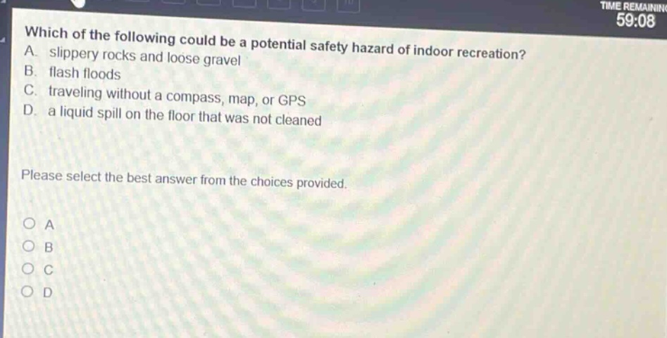 which of the following could be a potential safety hazard of indoor recreation? a. slippery rocks and loose gravel b. flash floods c. traveling without a compass, map, or gps d. a liquid spill on the floor that was not cleaned please select the best answer from the choices provided. a b c d