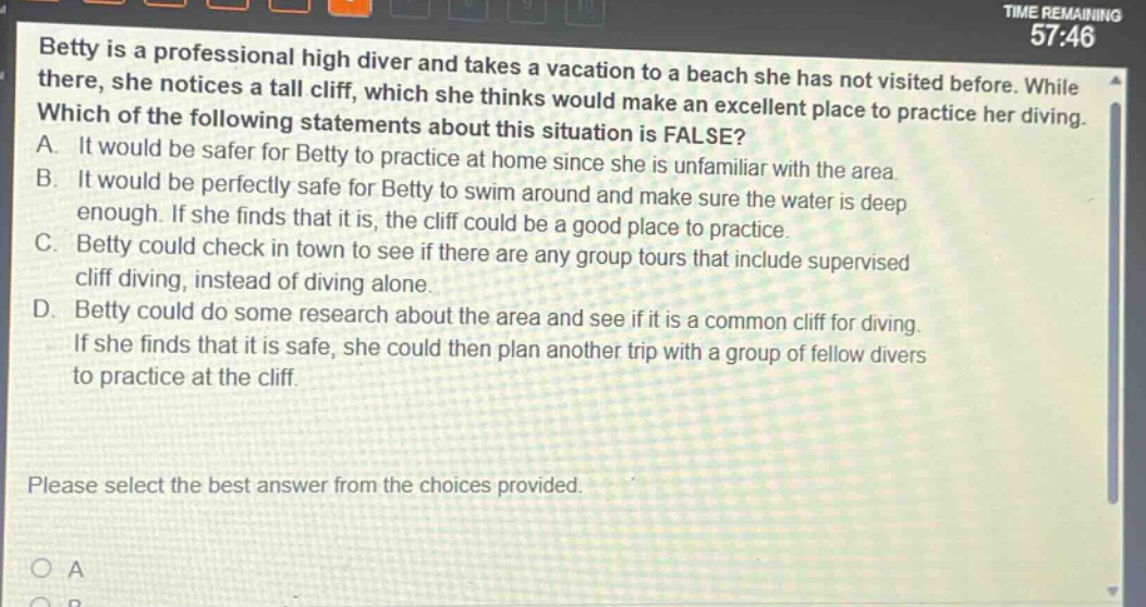 betty is a professional high diver and takes a vacation to a beach she has not visited before. while there, she notices a tall cliff, which she thinks would make an excellent place to practice her diving. which of the following statements about this situation is false? a. it would be safer for betty to practice at home since she is unfamiliar with the area. b. it would be perfectly safe for betty to swim around and make sure the water is deep enough. if she finds that it is, the cliff could be a good place to practice. c. betty could check in town to see if there are any group tours that include supervised cliff diving, instead of diving alone. d. betty could do some research about the area and see if it is a common cliff for diving. if she finds that it is safe, she could then plan another trip with a group of fellow divers to practice at the cliff. please select the best answer from the choices provided.
