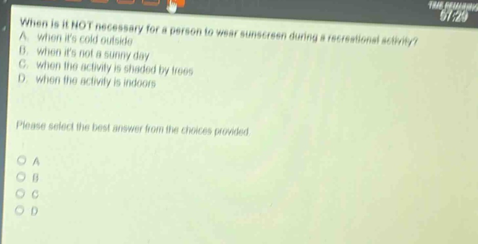 when is it not necessary for a person to wear sunscreen during a recreational activity? a. when its cold outside b. when its not a sunny day c. when the activity is shaded by trees d. when the activity is indoors please select the best answer from the choices provided. o a o b o c o d