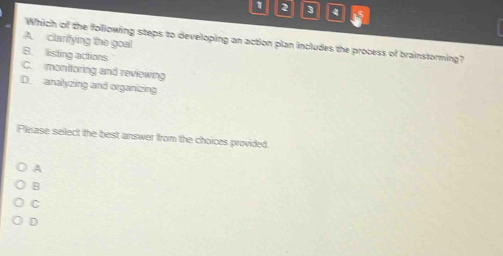 which of the following steps to developing an action plan includes the process of brainstorming? a. clarifying the goal b. listing actions c. monitoring and reviewing d. analyzing and organizing please select the best answer from the choices provided. o a o b o c o d