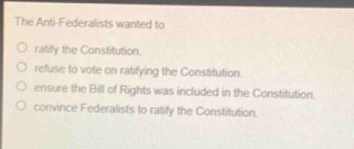 the anti - federalists wanted to\nratify the constitution.\nrefuse to vote on ratifying the constitution.\nensure the bill of rights was included in the constitution.\nconvince federalists to ratify the constitution.
