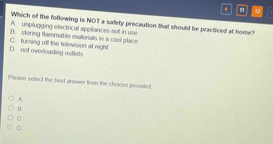 which of the following is not a safety precaution that should be practiced at home? a. unplugging electrical appliances not in use b. storing flammable materials in a cool place c. turning off the television at night d. not overloading outlets please select the best answer from the choices provided. a b c d