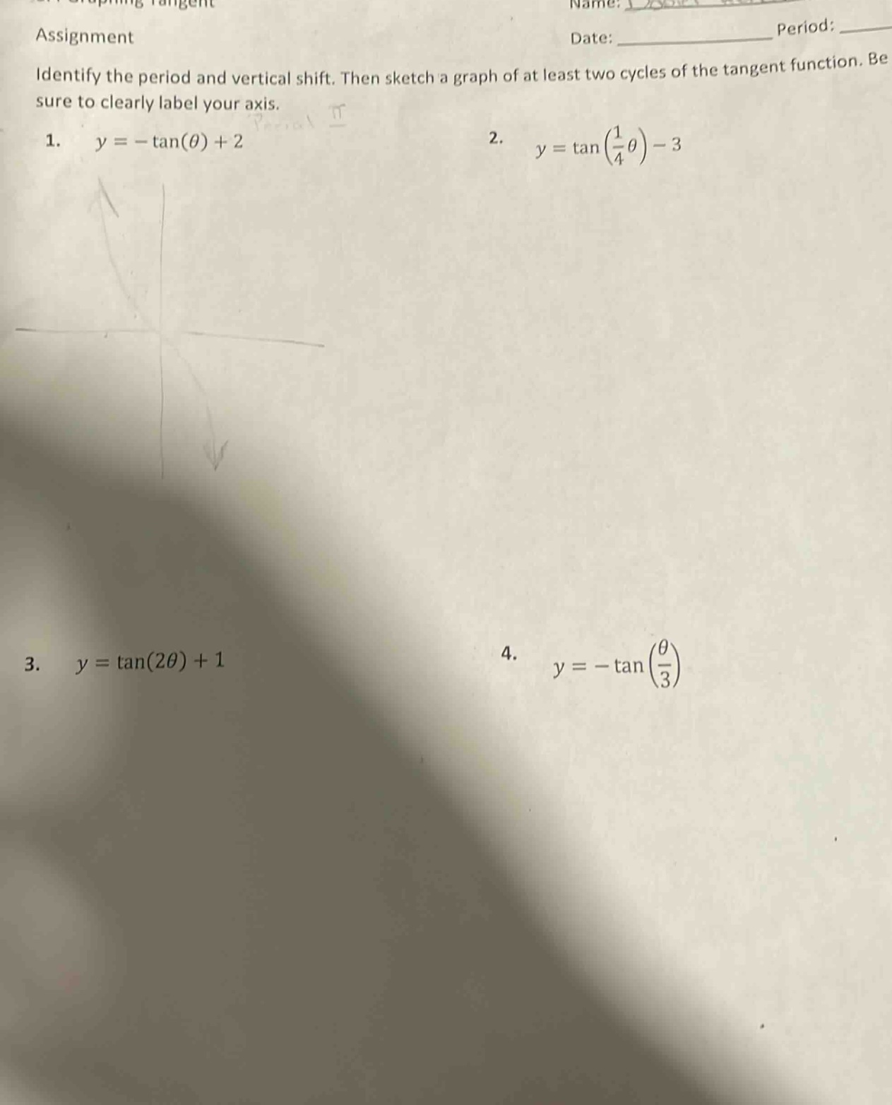 assignment\nidentify the period and vertical shift. then sketch a graph of at least two cycles of the tangent function. be sure to clearly label your axis.\n1. y = -tan(θ) + 2\n2. y = tan(1/4θ) - 3\n3. y = tan(2θ) + 1\n4. y = -tan(θ/3)