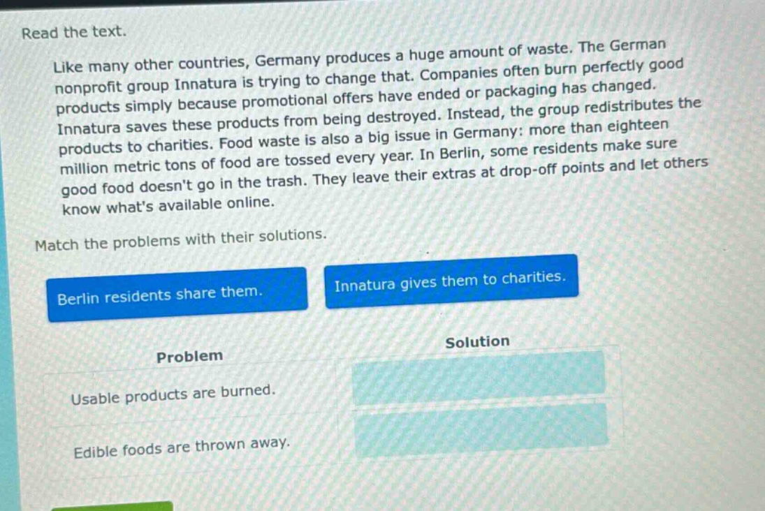 read the text. like many other countries, germany produces a huge amount of waste. the german nonprofit group innatura is trying to change that. companies often burn perfectly good products simply because promotional offers have ended or packaging has changed. innatura saves these products from being destroyed. instead, the group redistributes the products to charities. food waste is also a big issue in germany: more than eighteen million metric tons of food are tossed every year. in berlin, some residents make sure good food doesnt go in the trash. they leave their extras at drop - off points and let others know whats available online. match the problems with their solutions. berlin residents share them. innatura gives them to charities. problem solution usable products are burned. edible foods are thrown away.