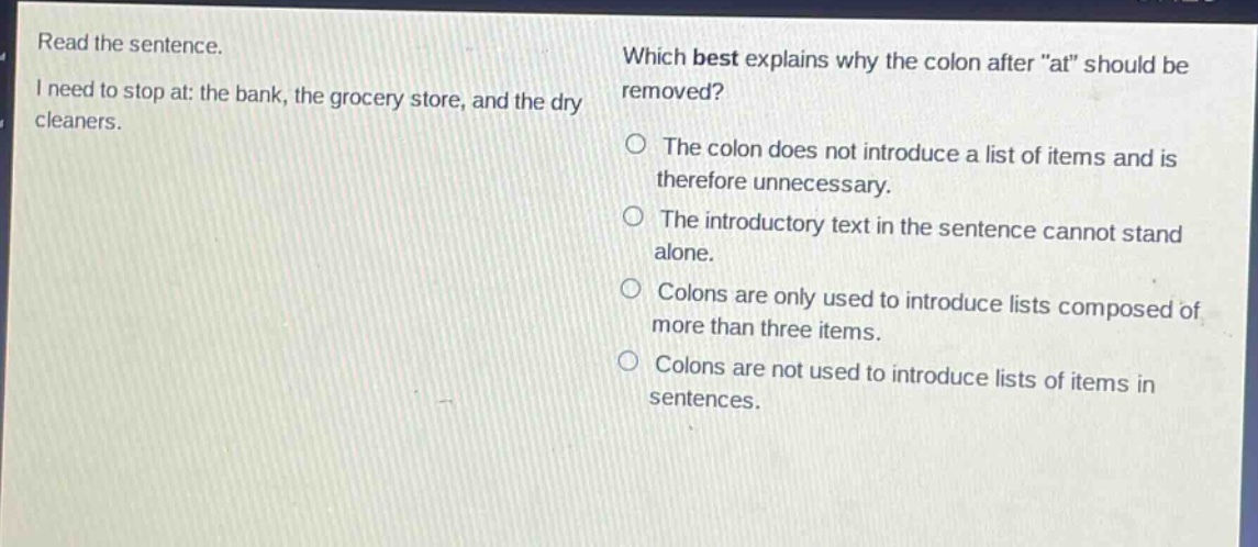 read the sentence. i need to stop at: the bank, the grocery store, and the dry cleaners. which best explains why the colon after \at\ should be removed? the colon does not introduce a list of items and is therefore unnecessary. the introductory text in the sentence cannot stand alone. colons are only used to introduce lists composed of more than three items. colons are not used to introduce lists of items in sentences.
