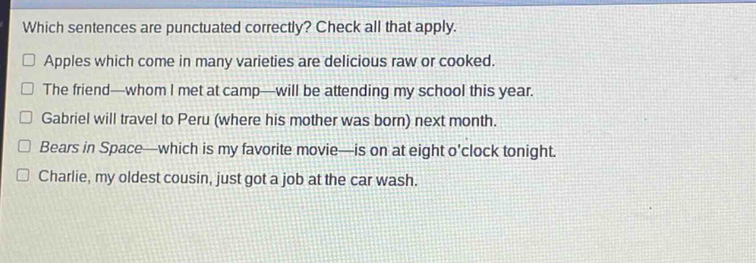 which sentences are punctuated correctly? check all that apply. apples which come in many varieties are delicious raw or cooked. the friend—whom i met at camp—will be attending my school this year. gabriel will travel to peru (where his mother was born) next month. bears in space—which is my favorite movie—is on at eight oclock tonight. charlie, my oldest cousin, just got a job at the car wash.