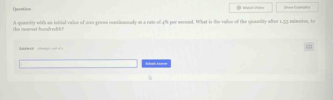 question a quantity with an initial value of 200 grows continuously at a rate of 4% per second. what is the value of the quantity after 1.55 minutes, to the nearest hundredth? answer attempt 1 out of 2 submit answer