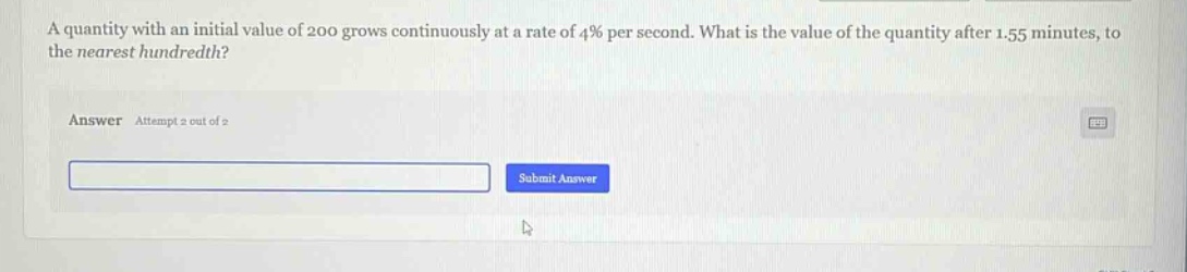 a quantity with an initial value of 200 grows continuously at a rate of 4% per second. what is the value of the quantity after 1.55 minutes, to the nearest hundredth? answer attempt 2 out of 2 submit answer
