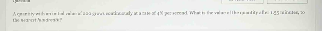 a quantity with an initial value of 200 grows continuously at a rate of 4% per second. what is the value of the quantity after 1.55 minutes, to the nearest hundredth?