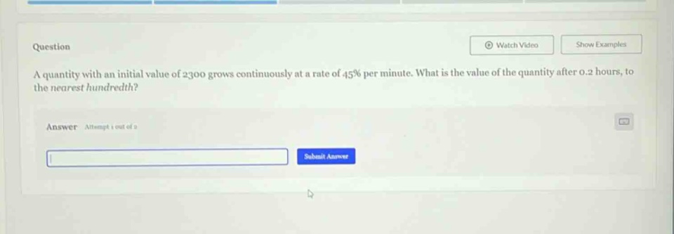 question a quantity with an initial value of 2300 grows continuously at a rate of 45% per minute. what is the value of the quantity after 0.2 hours, to the nearest hundredth? answer attempt 1 out of 2 submit answer