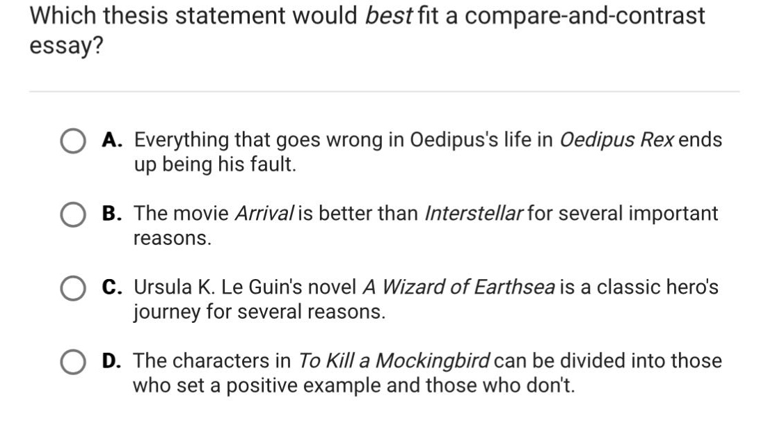 which thesis statement would best fit a compare - and - contrast essay? a. everything that goes wrong in oedipuss life in oedipus rex ends up being his fault. b. the movie arrival is better than interstellar for several important reasons. c. ursula k. le guins novel a wizard of earthsea is a classic heros journey for several reasons. d. the characters in to kill a mockingbird can be divided into those who set a positive example and those who dont.