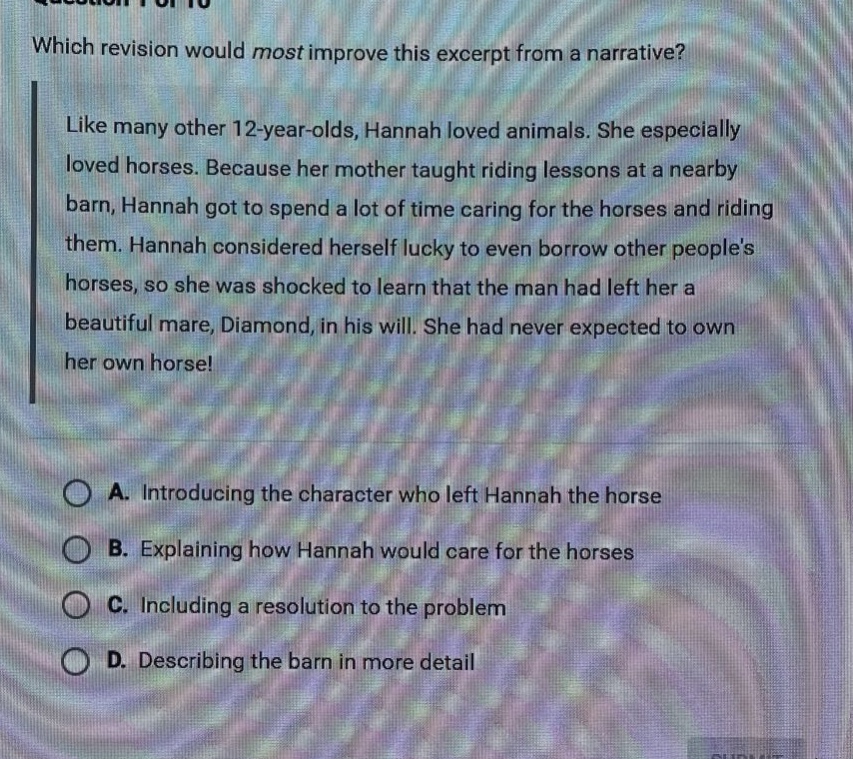 which revision would most improve this excerpt from a narrative? like many other 12 - year - olds, hannah loved animals. she especially loved horses. because her mother taught riding lessons at a nearby barn, hannah got to spend a lot of time caring for the horses and riding them. hannah considered herself lucky to even borrow other peoples horses, so she was shocked to learn that the man had left her a beautiful mare, diamond, in his will. she had never expected to own her own horse! a. introducing the character who left hannah the horse b. explaining how hannah would care for the horses c. including a resolution to the problem d. describing the barn in more detail