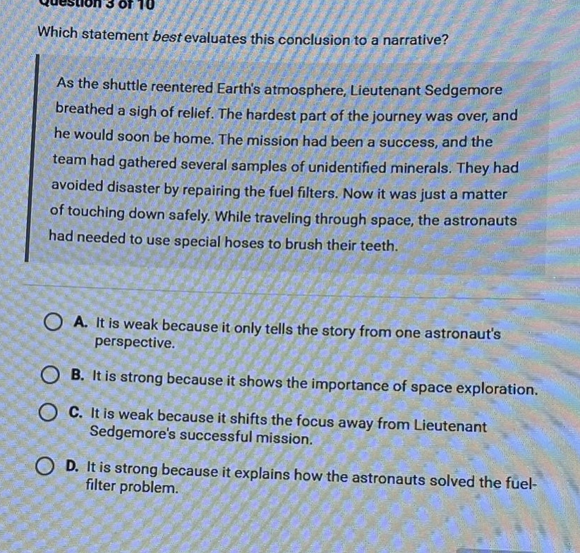 question 3 of 10 which statement best evaluates this conclusion to a narrative? as the shuttle reentered earths atmosphere, lieutenant sedgemore breathed a sigh of relief. the hardest part of the journey was over, and he would soon be home. the mission had been a success, and the team had gathered several samples of unidentified minerals. they had avoided disaster by repairing the fuel filters. now it was just a matter of touching down safely. while traveling through space, the astronauts had needed to use special hoses to brush their teeth. a. it is weak because it only tells the story from one astronauts perspective. b. it is strong because it shows the importance of space exploration. c. it is weak because it shifts the focus away from lieutenant sedgemores successful mission. d. it is strong because it explains how the astronauts solved the fuel - filter problem.