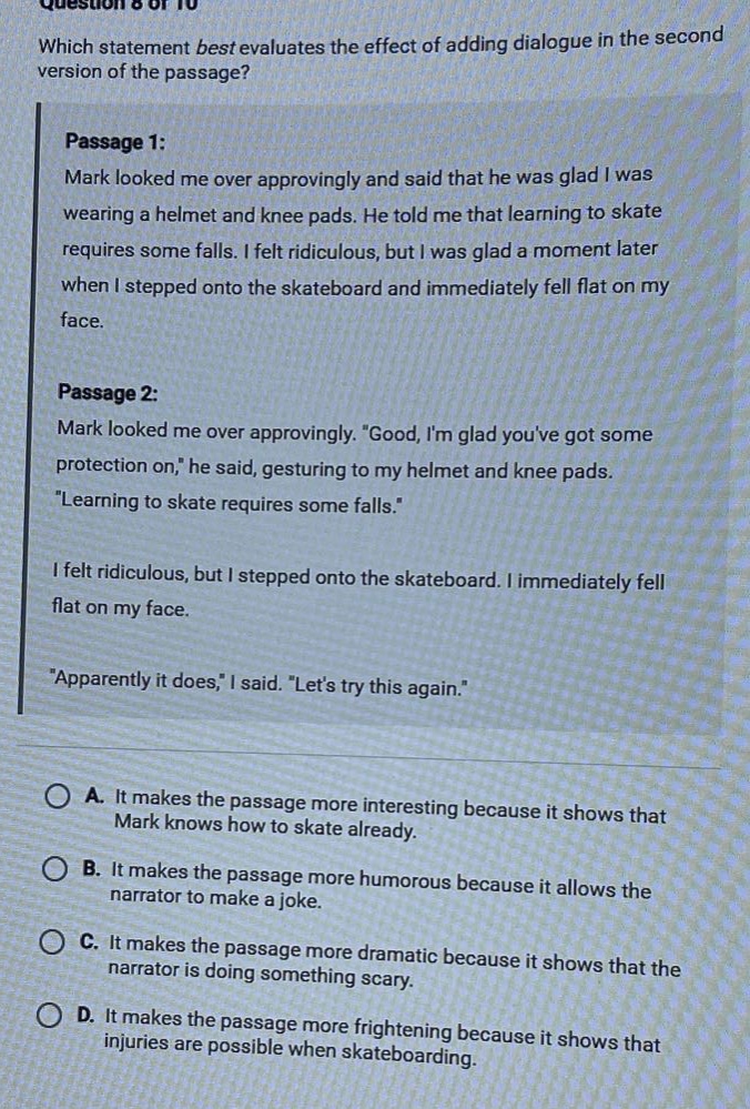 question 8 of 10 which statement best evaluates the effect of adding dialogue in the second version of the passage? passage 1: mark looked me over approvingly and said that he was glad i was wearing a helmet and knee pads. he told me that learning to skate requires some falls. i felt ridiculous, but i was glad a moment later when i stepped onto the skateboard and immediately fell flat on my face. passage 2: mark looked me over approvingly. \good, im glad youve got some protection on,\ he said, gesturing to my helmet and knee pads. \learning to skate requires some falls.\ i felt ridiculous, but i stepped onto the skateboard. i immediately fell flat on my face. \apparently it does,\ i said. \lets try this again.\ a. it makes the passage more interesting because it shows that mark knows how to skate already. b. it makes the passage more humorous because it allows the narrator to make a joke. c. it makes the passage more dramatic because it shows that the narrator is doing something scary. d. it makes the passage more frightening because it shows that injuries are possible when skateboarding.