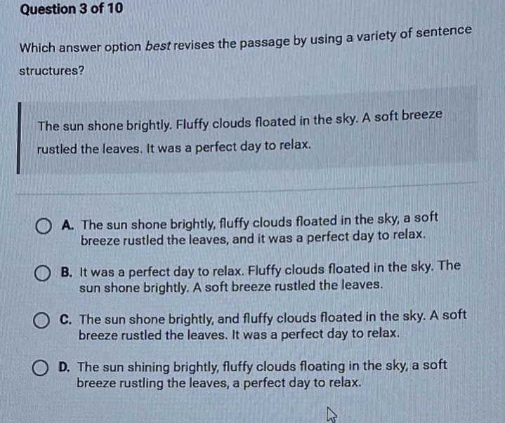 question 3 of 10 which answer option best revises the passage by using a variety of sentence structures? the sun shone brightly. fluffy clouds floated in the sky. a soft breeze rustled the leaves. it was a perfect day to relax. a. the sun shone brightly, fluffy clouds floated in the sky, a soft breeze rustled the leaves, and it was a perfect day to relax. b. it was a perfect day to relax. fluffy clouds floated in the sky. the sun shone brightly. a soft breeze rustled the leaves. c. the sun shone brightly, and fluffy clouds floated in the sky. a soft breeze rustled the leaves. it was a perfect day to relax. d. the sun shining brightly, fluffy clouds floating in the sky, a soft breeze rustling the leaves, a perfect day to relax.