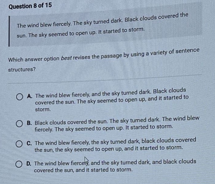 question 8 of 15 the wind blew fiercely. the sky turned dark. black clouds covered the sun. the sky seemed to open up. it started to storm. which answer option best revises the passage by using a variety of sentence structures? a. the wind blew fiercely, and the sky turned dark. black clouds covered the sun. the sky seemed to open up, and it started to storm. b. black clouds covered the sun. the sky turned dark. the wind blew fiercely. the sky seemed to open up. it started to storm. c. the wind blew fiercely, the sky turned dark, black clouds covered the sun, the sky seemed to open up, and it started to storm. d. the wind blew fiercely, and the sky turned dark, and black clouds covered the sun, and it started to storm.
