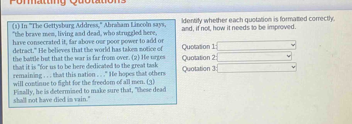 formatting quotations (1) in \the gettysburg address,\ abraham lincoln says, \the brave men, living and dead, who struggled here, have consecrated it, far above our poor power to add or detract.\ he believes that the world has taken notice of the battle but that the war is far from over. (2) he urges that it is \for us to be here dedicated to the great task remaining... that this nation...\ he hopes that others will continue to fight for the freedom of all men. (3) finally, he is determined to make sure that, \these dead shall not have died in vain.\ identify whether each quotation is formatted correctly, and, if not, how it needs to be improved. quotation 1: quotation 2: quotation 3: