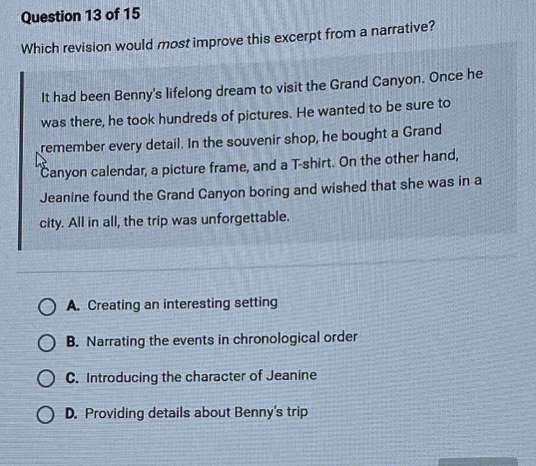 question 13 of 15 which revision would most improve this excerpt from a narrative? it had been bennys lifelong dream to visit the grand canyon. once he was there, he took hundreds of pictures. he wanted to be sure to remember every detail. in the souvenir shop, he bought a grand canyon calendar, a picture frame, and a t - shirt. on the other hand, jeanine found the grand canyon boring and wished that she was in a city. all in all, the trip was unforgettable. a. creating an interesting setting b. narrating the events in chronological order c. introducing the character of jeanine d. providing details about bennys trip