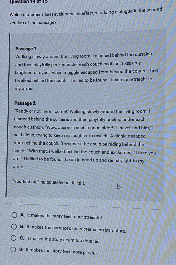 question 14 or 15\nwhich statement best evaluates the effect of adding dialogue in the second version of the passage?\npassage 1:\nwalking slowly around the living room, i glanced behind the curtains and then playfully peeked under each couch cushion. i kept my laughter to myself when a giggle escaped from behind the couch. then i walked behind the couch. thrilled to be found, jaxon ran straight to my arms.\npassage 2:\n\ready or not, here i come!\ walking slowly around the living room, i glanced behind the curtains and then playfully peeked under each couch cushion. \wow, jaxon is such a good hider! ill never find him,\ i said aloud, trying to keep my laughter to myself. a giggle escaped from behind the couch. \i wonder if he could be hiding behind the couch.\ with that, i walked behind the couch and exclaimed, \there you are!\ thrilled to be found, jaxon jumped up and ran straight to my arms.\n\you find me,\ he squealed in delight.\na. it makes the story feel more stressful.\nb. it makes the narrators character seem immature.\nc. it makes the story seem too detailed.\nd. it makes the story feel more playful.
