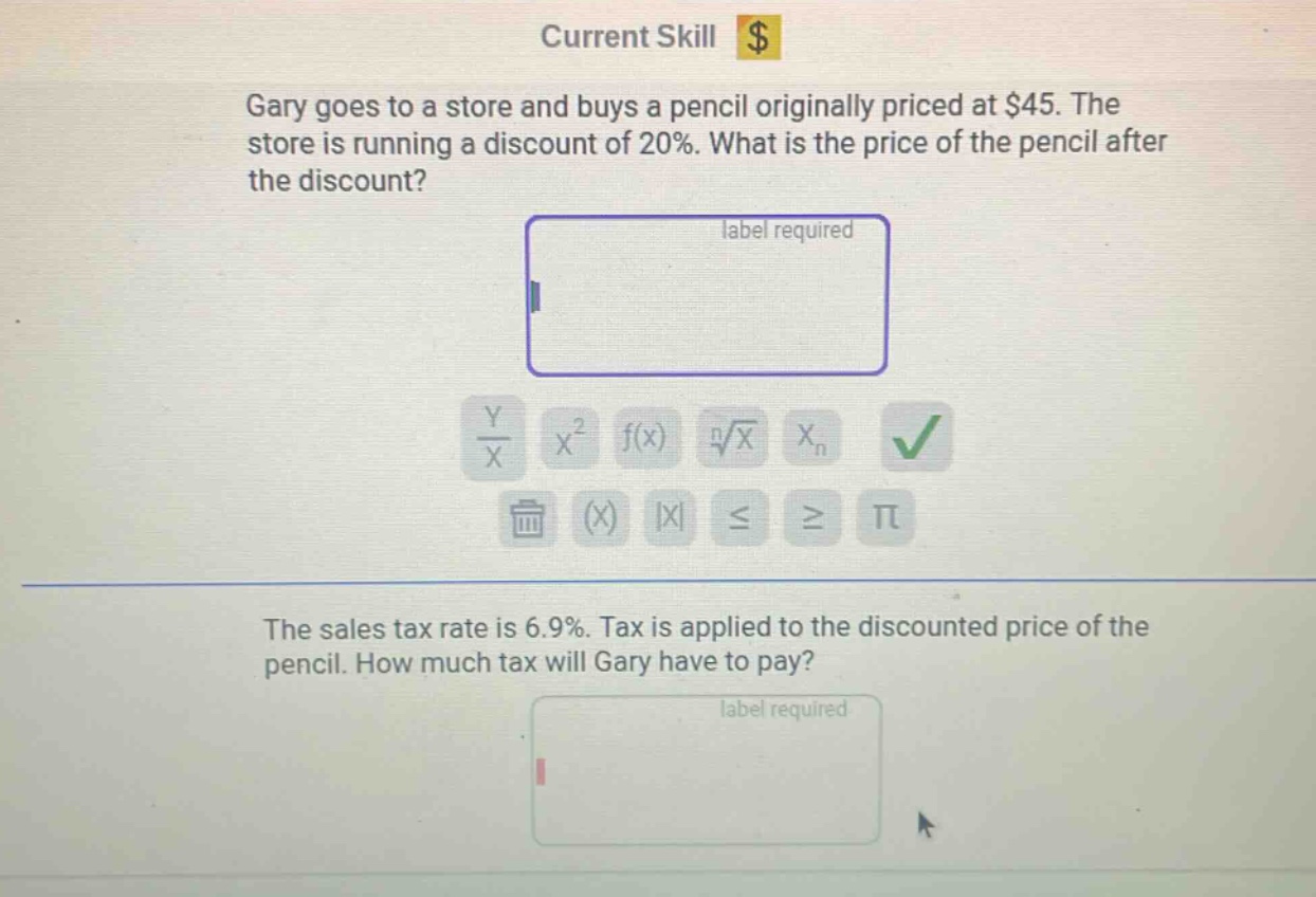 gary goes to a store and buys a pencil originally priced at $45. the store is running a discount of 20%. what is the price of the pencil after the discount? the sales tax rate is 6.9%. tax is applied to the discounted price of the pencil. how much tax will gary have to pay?