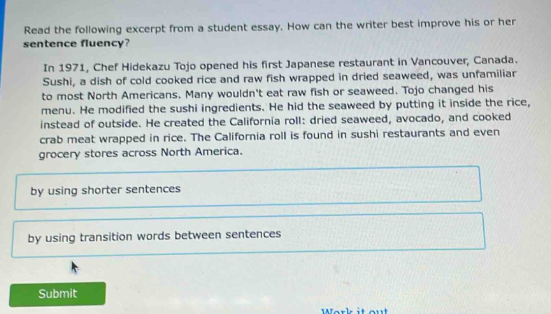 read the following excerpt from a student essay. how can the writer best improve his or her sentence fluency? in 1971, chef hidekazu tojo opened his first japanese restaurant in vancouver, canada. sushi, a dish of cold cooked rice and raw fish wrapped in dried seaweed, was unfamiliar to most north americans. many wouldn’t eat raw fish or seaweed. tojo changed his menu. he modified the sushi ingredients. he hid the seaweed by putting it inside the rice, instead of outside. he created the california roll: dried seaweed, avocado, and cooked crab meat wrapped in rice. the california roll is found in sushi restaurants and even grocery stores across north america. by using shorter sentences by using transition words between sentences