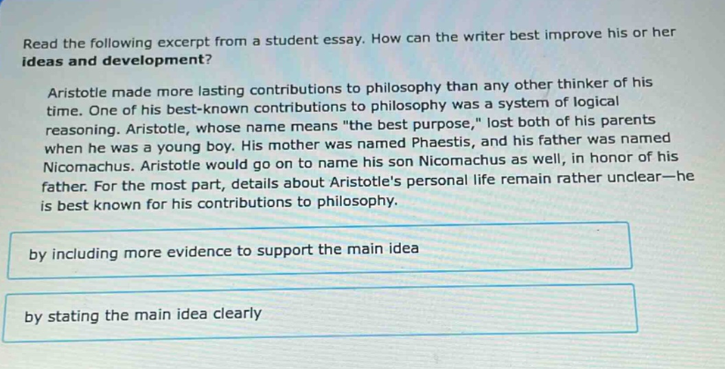 read the following excerpt from a student essay. how can the writer best improve his or her ideas and development? aristotle made more lasting contributions to philosophy than any other thinker of his time. one of his best - known contributions to philosophy was a system of logical reasoning. aristotle, whose name means \the best purpose,\ lost both of his parents when he was a young boy. his mother was named phaestis, and his father was named nicomachus. aristotle would go on to name his son nicomachus as well, in honor of his father. for the most part, details about aristotles personal life remain rather unclear - he is best known for his contributions to philosophy. by including more evidence to support the main idea by stating the main idea clearly