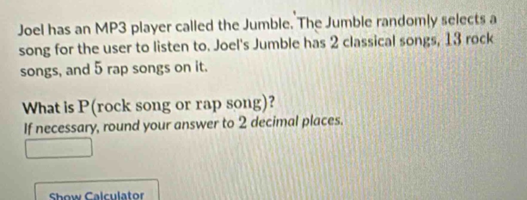 joel has an mp3 player called the jumble. the jumble randomly selects a song for the user to listen to. joels jumble has 2 classical songs, 13 rock songs, and 5 rap songs on it. what is p(rock song or rap song)? if necessary, round your answer to 2 decimal places.