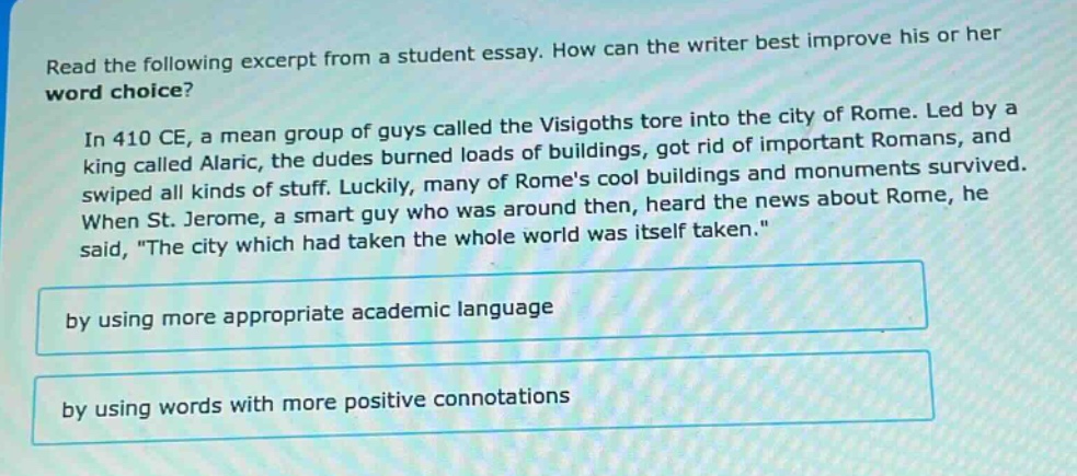 read the following excerpt from a student essay. how can the writer best improve his or her word choice? in 410 ce, a mean group of guys called the visigoths tore into the city of rome. led by a king called alaric, the dudes burned loads of buildings, got rid of important romans, and swiped all kinds of stuff. luckily, many of romes cool buildings and monuments survived. when st. jerome, a smart guy who was around then, heard the news about rome, he said, the city which had taken the whole world was itself taken. by using more appropriate academic language by using words with more positive connotations