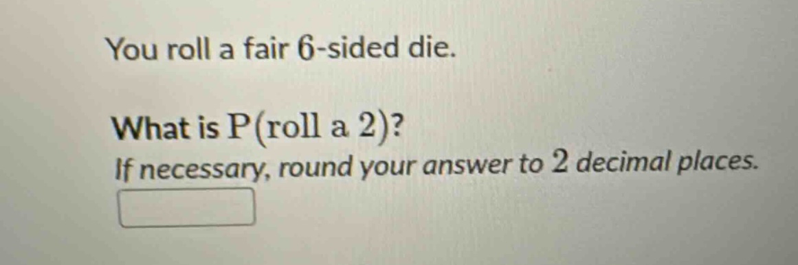 you roll a fair 6 - sided die. what is p(roll a 2)? if necessary, round your answer to 2 decimal places.