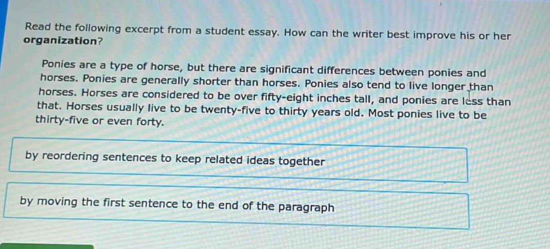 read the following excerpt from a student essay. how can the writer best improve his or her organization? ponies are a type of horse, but there are significant differences between ponies and horses. ponies are generally shorter than horses. ponies also tend to live longer than horses. horses are considered to be over fifty - eight inches tall, and ponies are less than that. horses usually live to be twenty - five to thirty years old. most ponies live to be thirty - five or even forty. by reordering sentences to keep related ideas together by moving the first sentence to the end of the paragraph
