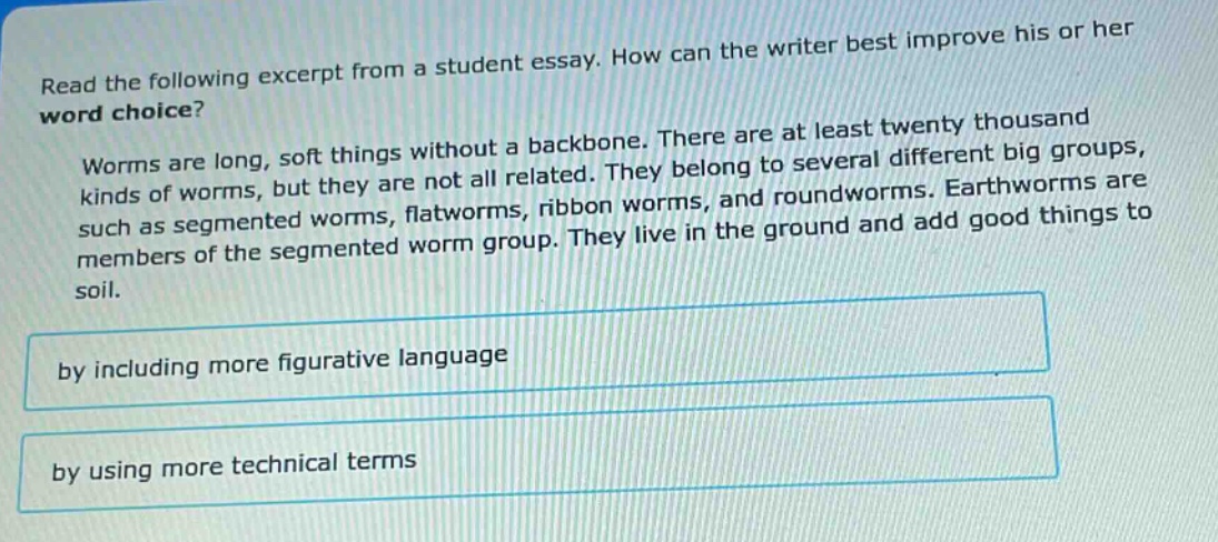 read the following excerpt from a student essay. how can the writer best improve his or her word choice? worms are long, soft things without a backbone. there are at least twenty thousand kinds of worms, but they are not all related. they belong to several different big groups, such as segmented worms, flatworms, ribbon worms, and roundworms. earthworms are members of the segmented worm group. they live in the ground and add good things to soil. by including more figurative language by using more technical terms