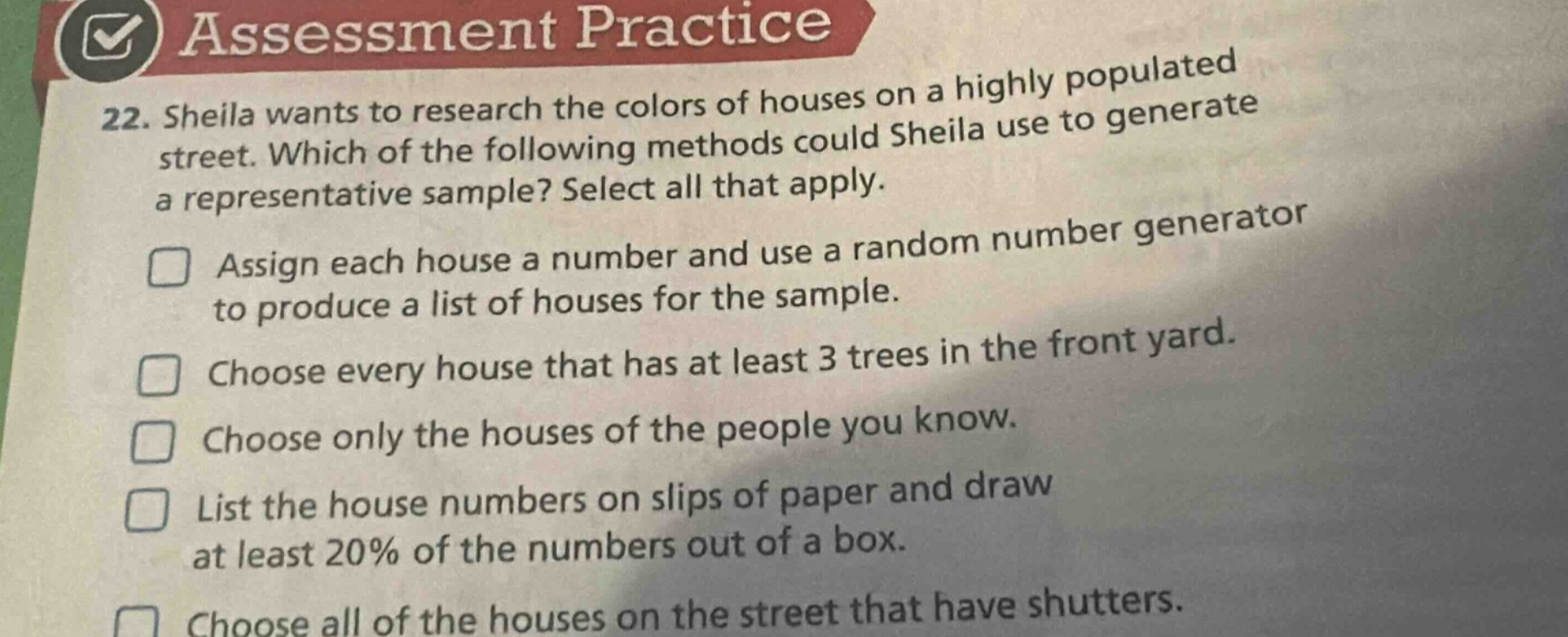 22. sheila wants to research the colors of houses on a highly populated street. which of the following methods could sheila use to generate a representative sample? select all that apply. assign each house a number and use a random number generator to produce a list of houses for the sample. choose every house that has at least 3 trees in the front yard. choose only the houses of the people you know. list the house numbers on slips of paper and draw at least 20% of the numbers out of a box. choose all of the houses on the street that have shutters.