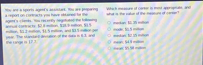 you are a sports agents assistant. you are preparing a report on contracts you have obtained for the agents clients. you recently negotiated the following annual contracts: $2.8 million, $18.9 million, $1.5 million, $1.2 million, $1.5 million, and $3.5 million per year. the standard deviation of the data is 6.3, and the range is 17.7. which measure of center is most appropriate, and what is the value of the measure of center? median; $1.35 million mode; $1.5 million median; $2.15 million mean; $4.9 million mean; $5.58 million