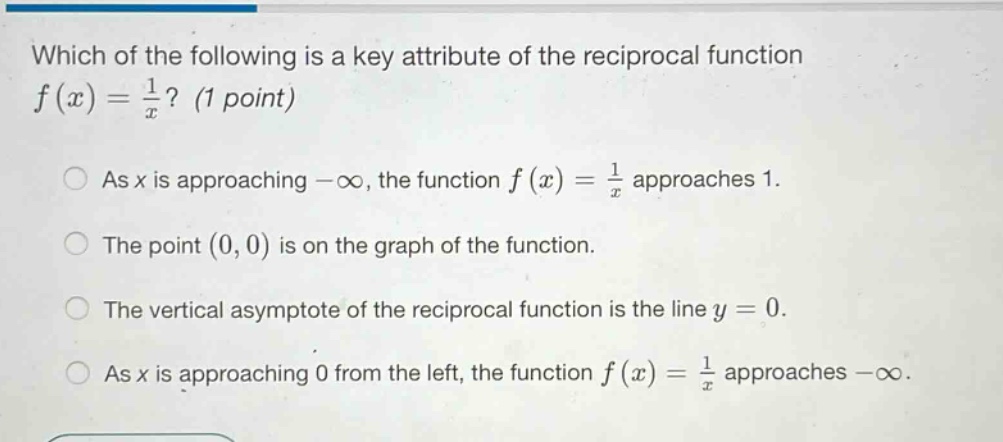 which of the following is a key attribute of the reciprocal function f(x)=1/x? (1 point) as x is approaching -∞, the function f(x)=1/x approaches 1. the point (0,0) is on the graph of the function. the vertical asymptote of the reciprocal function is the line y = 0. as x is approaching 0 from the left, the function f(x)=1/x approaches -∞.