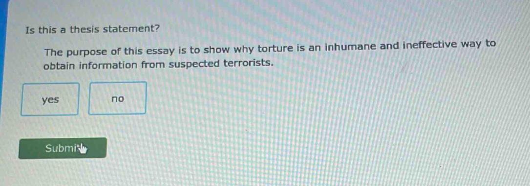 is this a thesis statement? the purpose of this essay is to show why torture is an inhumane and ineffective way to obtain information from suspected terrorists. yes no