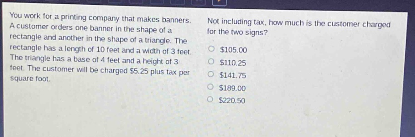 you work for a printing company that makes banners. a customer orders one banner in the shape of a rectangle and another in the shape of a triangle. the rectangle has a length of 10 feet and a width of 3 feet. the triangle has a base of 4 feet and a height of 3 feet. the customer will be charged $5.25 plus tax per square foot. not including tax, how much is the customer charged for the two signs? $105.00 $110.25 $141.75 $189.00 $220.50