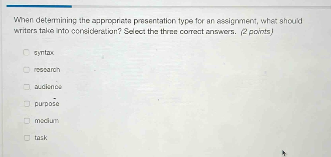 when determining the appropriate presentation type for an assignment, what should writers take into consideration? select the three correct answers. (2 points) syntax research audience purpose medium task