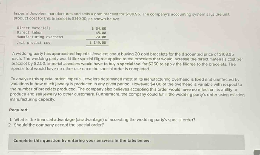 imperial jewelers manufactures and sells a gold bracelet for $189.95. the companys accounting system says the unit product cost for this bracelet is $149.00, as shown below: direct materials $84.00 direct labor 45.00 manufacturing overhead 20.00 unit product cost $149.00 a wedding party has approached imperial jewelers about buying 20 gold bracelets for the discounted price of $169.95 each. the wedding party would like special filigree applied to the bracelets that would increase the direct materials cost per bracelet by $2.00. imperial jewelers would have to buy a special tool for $250 to apply the filigree to the bracelets. the special tool would have no other use once the special order is completed. to analyze this special order, imperial jewelers determined most of its manufacturing overhead is fixed and unaffected by variations in how much jewelry is produced in any given period. however, $4.00 of the overhead is variable with respect to the number of bracelets produced. the company also believes accepting this order would have no effect on its ability to produce and sell jewelry to other customers. furthermore, the company could fulfill the wedding partys order using existing manufacturing capacity. required: 1. what is the financial advantage (disadvantage) of accepting the wedding partys special order? 2. should the company accept the special order? complete this question by entering your answers in the tabs below.