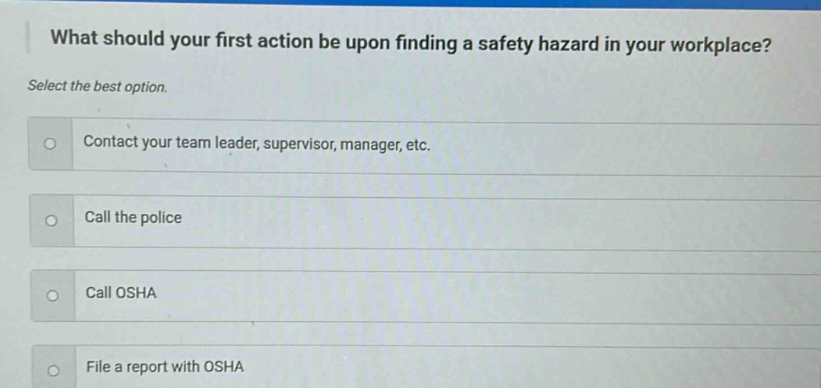 what should your first action be upon finding a safety hazard in your workplace? select the best option. contact your team leader, supervisor, manager, etc. call the police call osha file a report with osha