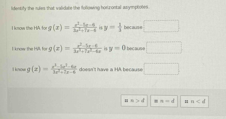 identify the rules that validate the following horizontal asymptotes. i know the ha for g(x)=(x^2 - 5x - 6)/(3x^2+7x - 6) is y = 1/3 because i know the ha for g(x)=(x^2 - 5x - 6)/(3x^3+7x^2 - 6x) is y = 0 because i know g(x)=(x^3 - 5x^2 - 6x)/(3x^2+7x - 6) doesnt have a ha because n>d n=d n<d