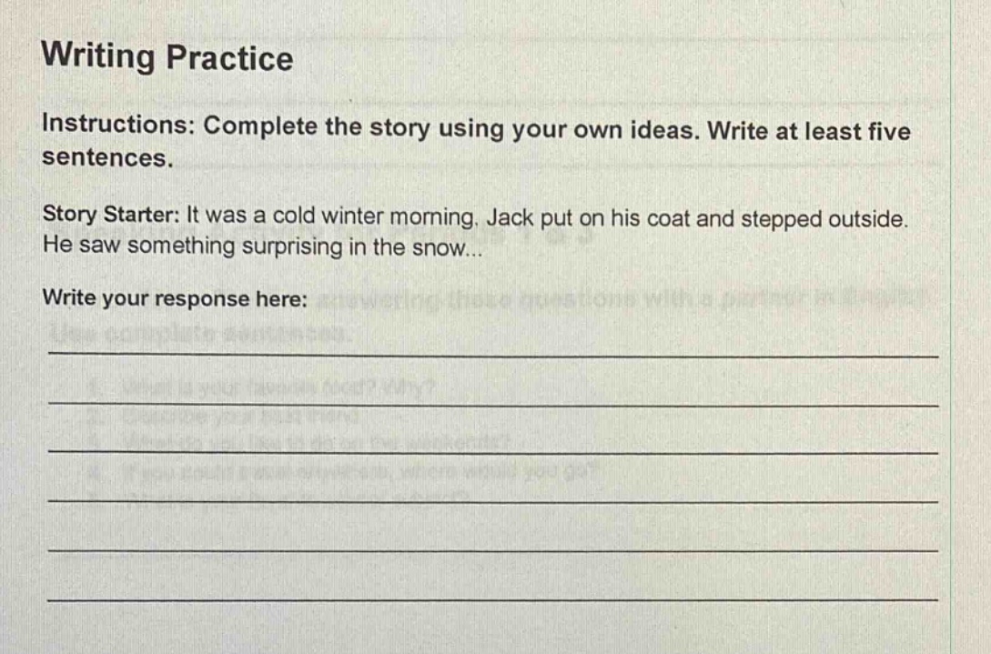 writing practice\ninstructions: complete the story using your own ideas. write at least five sentences.\nstory starter: it was a cold winter morning. jack put on his coat and stepped outside. he saw something surprising in the snow...\nwrite your response here: